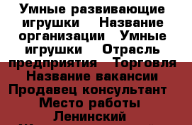 Умные развивающие игрушки  › Название организации ­ Умные игрушки  › Отрасль предприятия ­ Торговля › Название вакансии ­ Продавец-консультант  › Место работы ­ Ленинский, Железнодорожный › Подчинение ­ Руководителю › Возраст от ­ 30 - Самарская обл., Самара г. Работа » Вакансии   . Самарская обл.,Самара г.